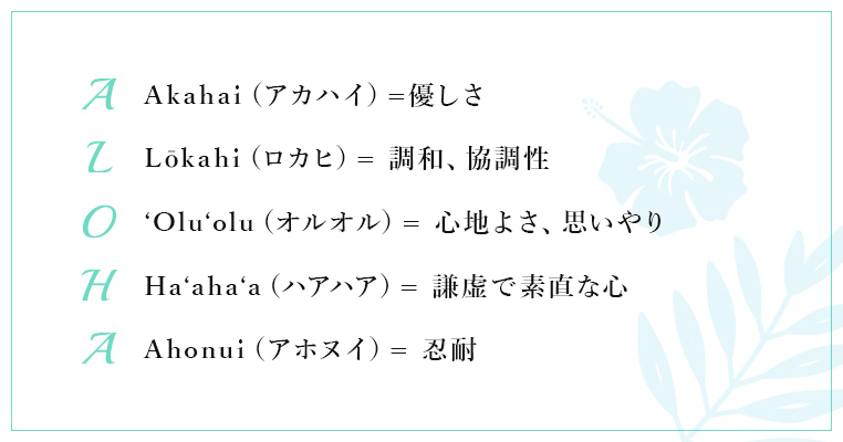 【A：Akahai（アカハイ）=優しさ】【L：Lōkahi（ロカヒ）= 調和、協調性】【O：'Olu'olu（オルオル）= 心地よさ、思いやり】【H：Ha'aha'a（ハアハア）= 謙虚で素直な心】【A：Ahonui（アホヌイ）= 忍耐】